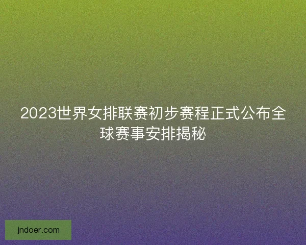 2023世界女排联赛初步赛程正式公布全球赛事安排揭秘
