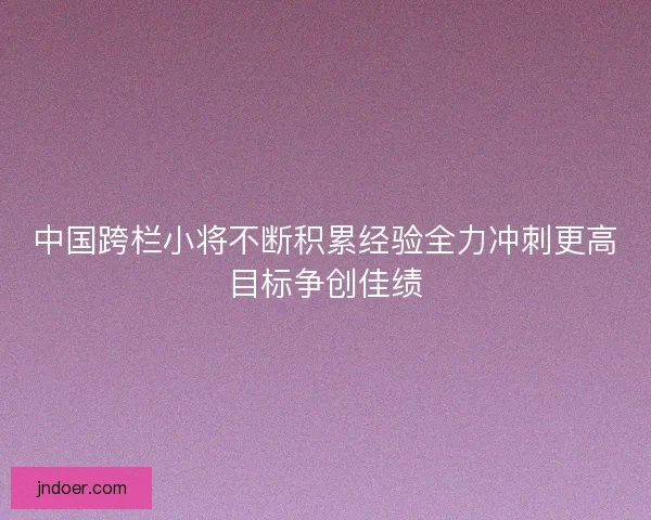 中国跨栏小将不断积累经验全力冲刺更高目标争创佳绩