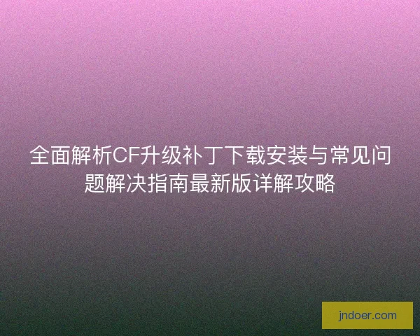 全面解析CF升级补丁下载安装与常见问题解决指南最新版详解攻略