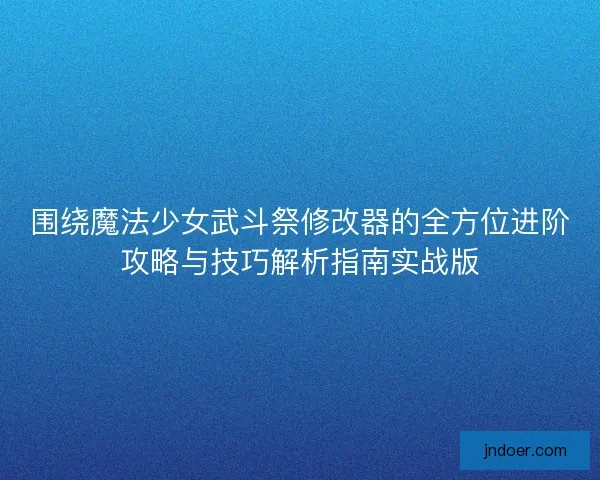 围绕魔法少女武斗祭修改器的全方位进阶攻略与技巧解析指南实战版