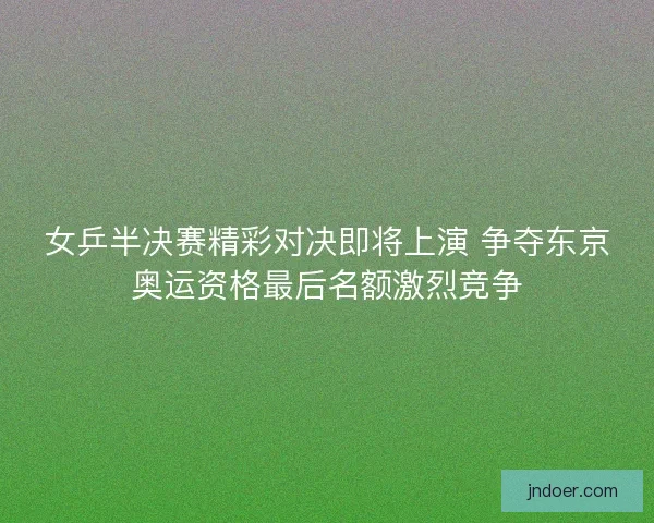 女乒半决赛精彩对决即将上演 争夺东京奥运资格最后名额激烈竞争