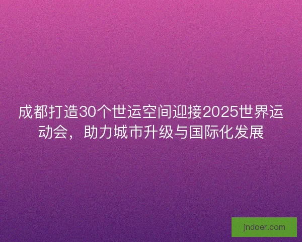 成都打造30个世运空间迎接2025世界运动会，助力城市升级与国际化发展