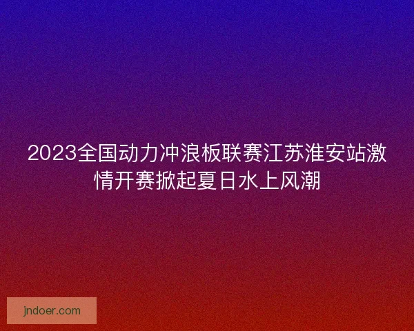 2023全国动力冲浪板联赛江苏淮安站激情开赛掀起夏日水上风潮