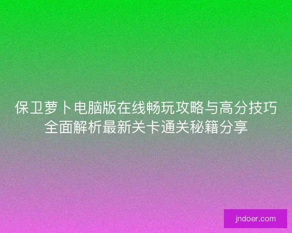 保卫萝卜电脑版在线畅玩攻略与高分技巧全面解析最新关卡通关秘籍分享