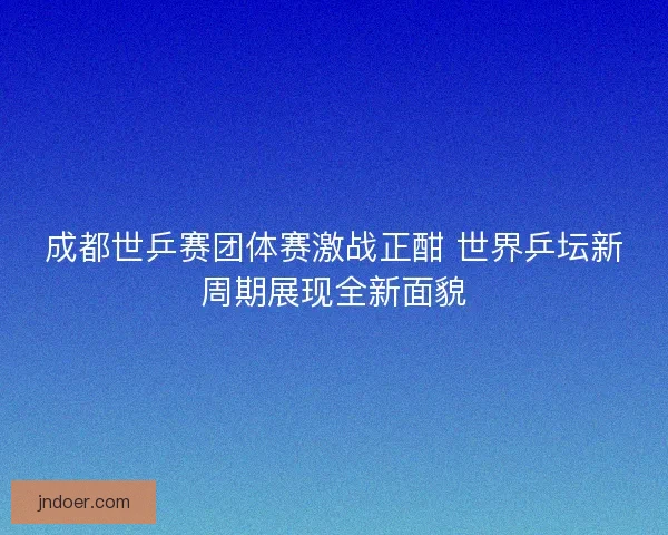 成都世乒赛团体赛激战正酣 世界乒坛新周期展现全新面貌