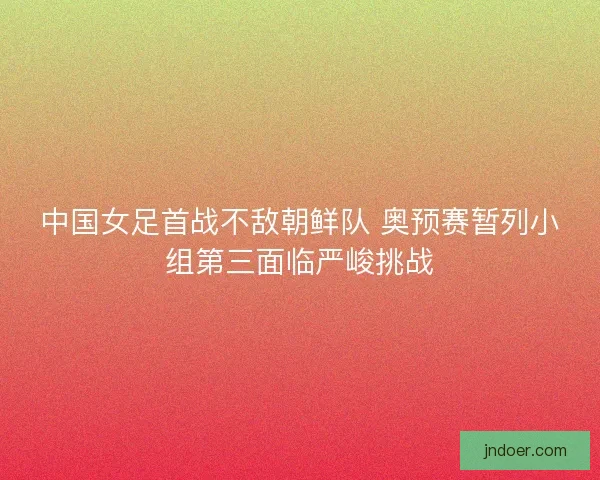 中国女足首战不敌朝鲜队 奥预赛暂列小组第三面临严峻挑战 中国女足首战不敌朝鲜队 奥预赛暂列小组第三面临严峻挑战