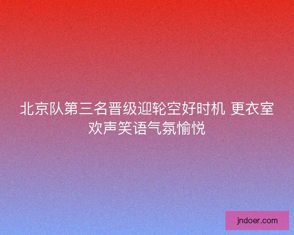 北京队第三名晋级迎轮空好时机 更衣室欢声笑语气氛愉悦
