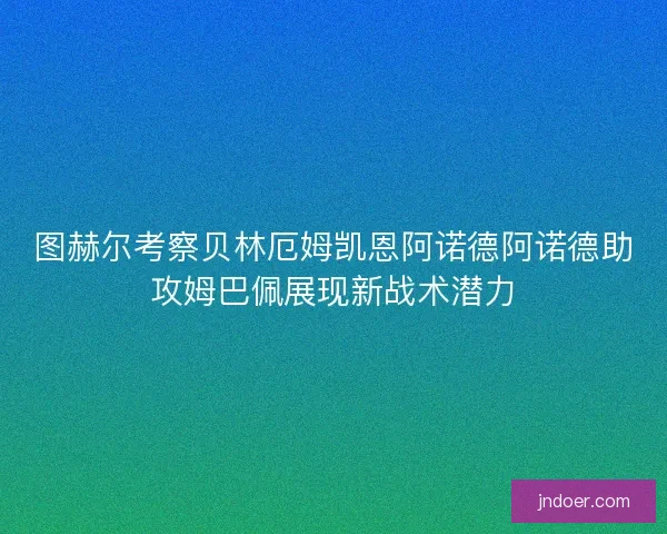 图赫尔考察贝林厄姆凯恩阿诺德阿诺德助攻姆巴佩展现新战术潜力