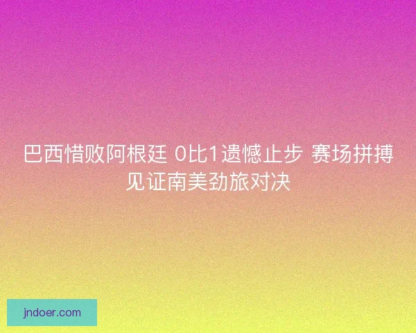 巴西惜败阿根廷 0比1遗憾止步 赛场拼搏见证南美劲旅对决