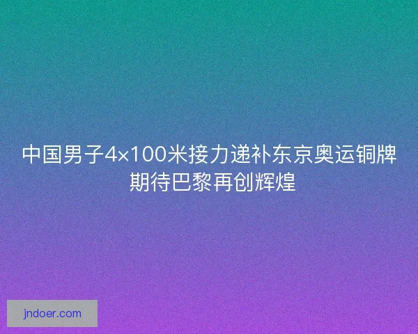 中国男子4×100米接力递补东京奥运铜牌 期待巴黎再创辉煌 中国男子4×100米接力递补东京奥运铜牌 期待巴黎再创辉煌