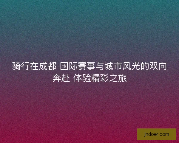 骑行在成都 国际赛事与城市风光的双向奔赴 体验精彩之旅 骑行在成都 国际赛事与城市风光的双向奔赴 体验精彩之旅