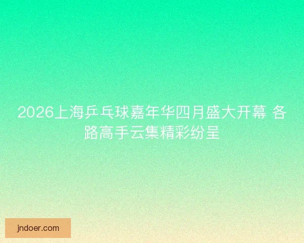 2026上海乒乓球嘉年华四月盛大开幕 各路高手云集精彩纷呈