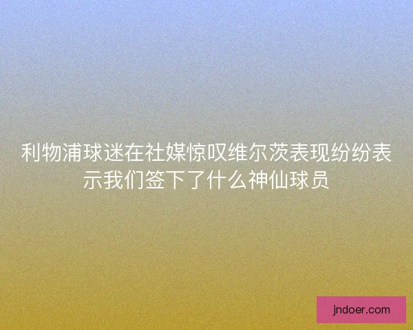 利物浦球迷在社媒惊叹维尔茨表现纷纷表示我们签下了什么神仙球员