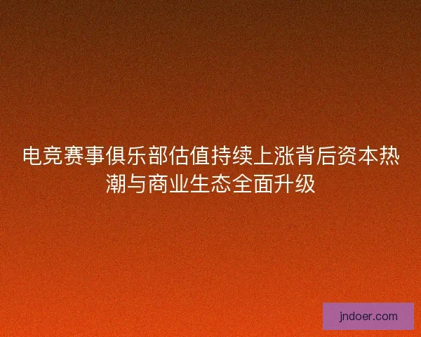 电竞赛事俱乐部估值持续上涨背后资本热潮与商业生态全面升级