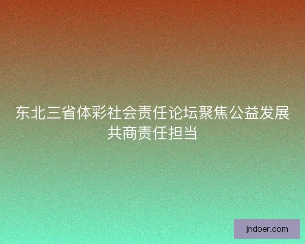 东北三省体彩社会责任论坛聚焦公益发展共商责任担当
