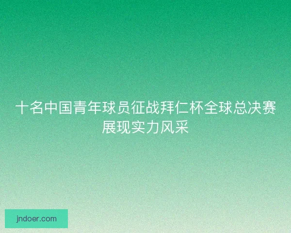 十名中国青年球员征战拜仁杯全球总决赛展现实力风采