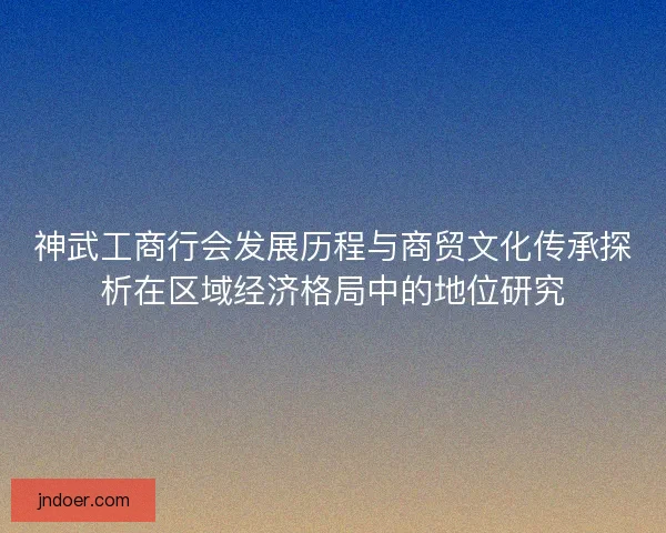神武工商行会发展历程与商贸文化传承探析在区域经济格局中的地位研究