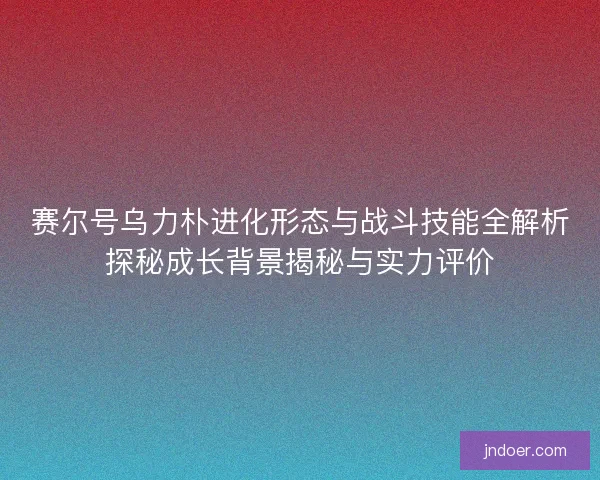 赛尔号乌力朴进化形态与战斗技能全解析探秘成长背景揭秘与实力评价