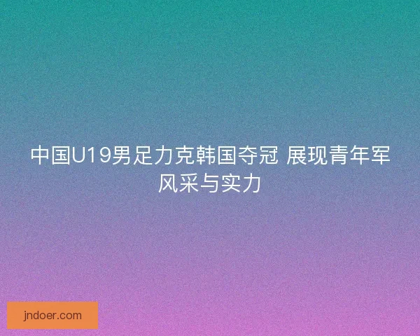 中国U19男足力克韩国夺冠 展现青年军风采与实力