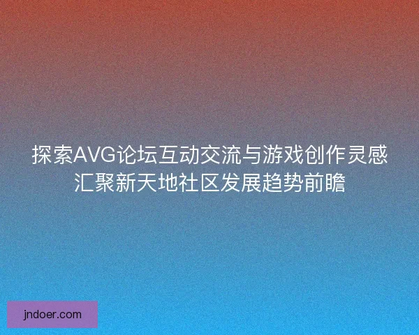 探索AVG论坛互动交流与游戏创作灵感汇聚新天地社区发展趋势前瞻