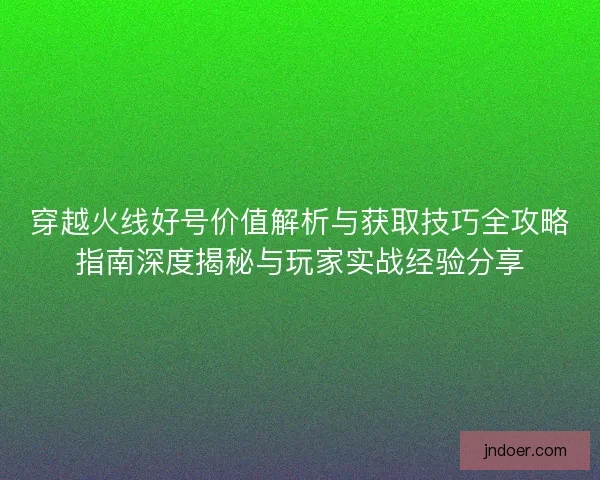 穿越火线好号价值解析与获取技巧全攻略指南深度揭秘与玩家实战经验分享