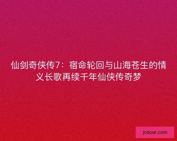 仙剑奇侠传7:宿命轮回与山海苍生的情义长歌再续千年仙侠传奇梦 仙剑奇侠传7:宿命轮回与山海苍生的情义长歌再续千年仙侠传奇梦