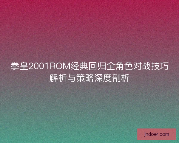 拳皇2001ROM经典回归全角色对战技巧解析与策略深度剖析