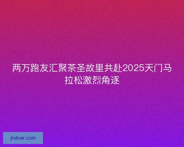 两万跑友汇聚茶圣故里共赴2025天门马拉松激烈角逐 两万跑友汇聚茶圣故里共赴2025天门马拉松激烈角逐