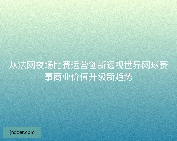 从法网夜场比赛运营创新透视世界网球赛事商业价值升级新趋势 从法网夜场比赛运营创新透视世界网球赛事商业价值升级新趋势