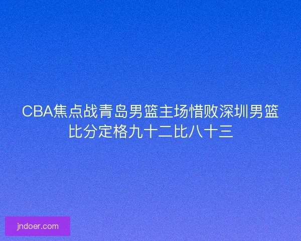 CBA焦点战青岛男篮主场惜败深圳男篮比分定格九十二比八十三 CBA焦点战青岛男篮主场惜败深圳男篮比分定格九十二比八十三
