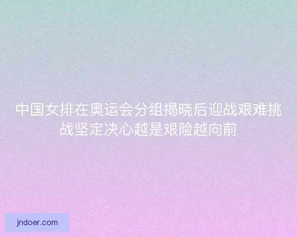 中国女排在奥运会分组揭晓后迎战艰难挑战坚定决心越是艰险越向前
