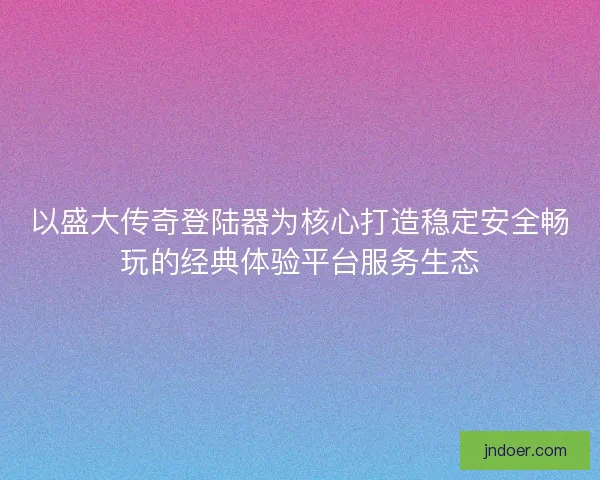 以盛大传奇登陆器为核心打造稳定安全畅玩的经典体验平台服务生态 以盛大传奇登陆器为核心打造稳定安全畅玩的经典体验平台服务生态