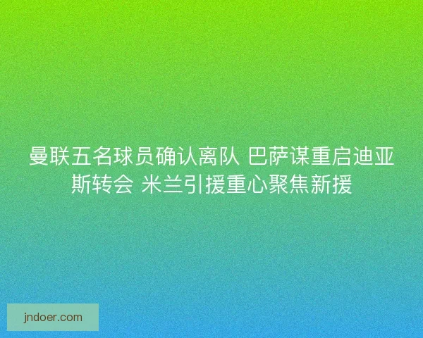 曼联五名球员确认离队 巴萨谋重启迪亚斯转会 米兰引援重心聚焦新援