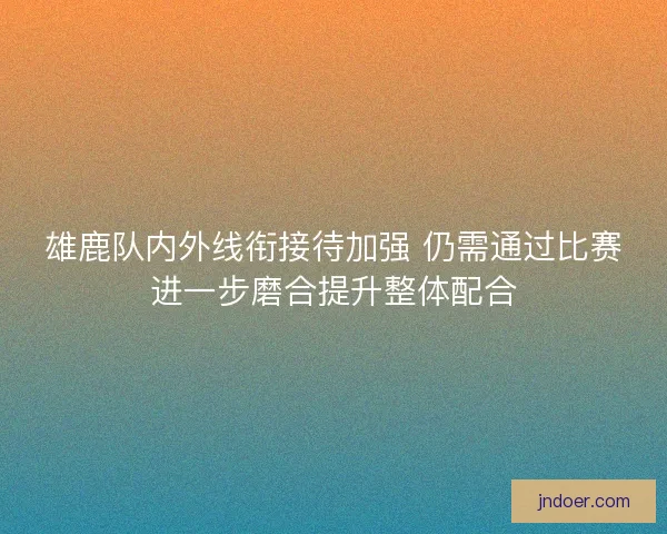 雄鹿队内外线衔接待加强 仍需通过比赛进一步磨合提升整体配合