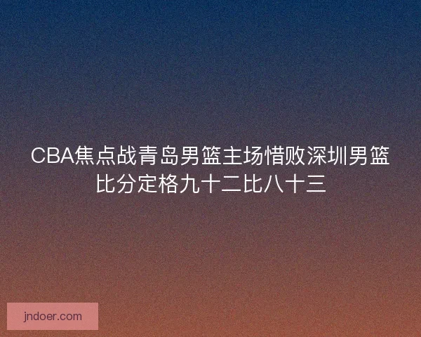 CBA焦点战青岛男篮主场惜败深圳男篮比分定格九十二比八十三