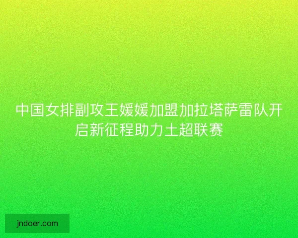中国女排副攻王媛媛加盟加拉塔萨雷队开启新征程助力土超联赛